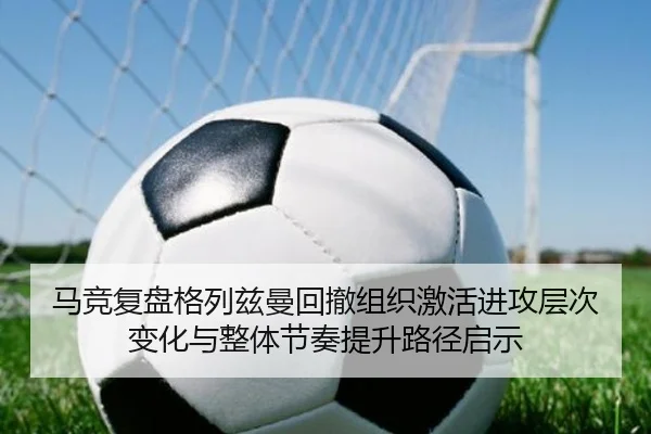 马竞复盘格列兹曼回撤组织激活进攻层次变化与整体节奏提升路径启示