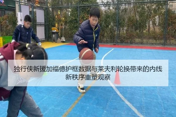 独行侠新援加福德护框数据与莱夫利轮换带来的内线新秩序重塑观察